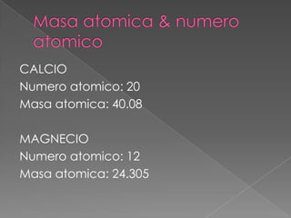 CALCIO
Numero atomico: 20
Masa atomica: 40.08
MAGNECIO
Numero atomico: 12
Masa atomica: 24.305

 