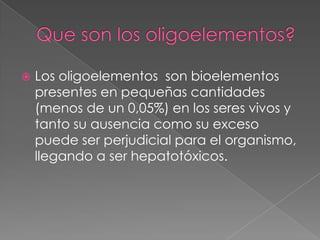 

Los oligoelementos son bioelementos
presentes en pequeñas cantidades
(menos de un 0,05%) en los seres vivos y
tanto su ausencia como su exceso
puede ser perjudicial para el organismo,
llegando a ser hepatotóxicos.

 