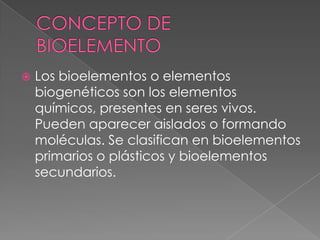 

Los bioelementos o elementos
biogenéticos son los elementos
químicos, presentes en seres vivos.
Pueden aparecer aislados o formando
moléculas. Se clasifican en bioelementos
primarios o plásticos y bioelementos
secundarios.

 