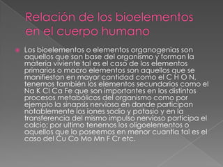 

Los bioelementos o elementos organogenias son
aquellos que son base del organismo y forman la
materia viviente tal es el caso de los elementos
primarios o macro elementos son aquellos que se
manifiestan en mayor cantidad como el C H O N,
tenemos también los elementos secundarios como el
Na K Cl Ca Fe que son importantes en los distintos
procesos metabólicos del organismo como por
ejemplo la sinapsis nerviosa en donde participan
notablemente los iones sodio y potasio y en la
transferencia del mismo impulso nervioso participa el
calcio; por ultimo tenemos los oligoelementos o
aquellos que lo poseemos en menor cuantía tal es el
caso del Cu Co Mo Mn F Cr etc.

 