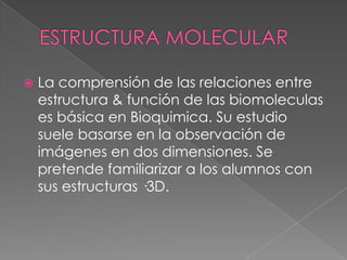 

La comprensión de las relaciones entre
estructura & función de las biomoleculas
es básica en Bioquimica. Su estudio
suele basarse en la observación de
imágenes en dos dimensiones. Se
pretende familiarizar a los alumnos con
sus estructuras ·3D.

 