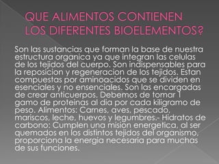 Son las sustancias que forman la base de nuestra
estructura organica ya que integran las celulas
de los tejidos del cuerpo. Son indispensables para
la reposicion y regeneracion de los tejidos. Estan
compuestas por aminoacidos que se dividen en
esenciales y no ensenciales. Son las encargadas
de crear anticuerpos. Debemos de tomar 1
gamo de proteinas al dia por cada kiligramo de
peso. Alimentos: Carnes, aves, pescado,
mariscos, leche, huevos y legumbres.- Hidratos de
carbono: Cumplen una mision energetica, al ser
quemados en los distintos tejidos del organismo,
proporciona la energia necesaria para muchas
de sus funciones.

 