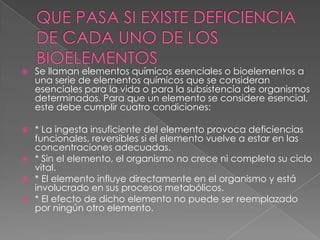 

Se llaman elementos químicos esenciales o bioelementos a
una serie de elementos químicos que se consideran
esenciales para la vida o para la subsistencia de organismos
determinados. Para que un elemento se considere esencial,
este debe cumplir cuatro condiciones:

* La ingesta insuficiente del elemento provoca deficiencias
funcionales, reversibles si el elemento vuelve a estar en las
concentraciones adecuadas.
 * Sin el elemento, el organismo no crece ni completa su ciclo
vital.
 * El elemento influye directamente en el organismo y está
involucrado en sus procesos metabólicos.
 * El efecto de dicho elemento no puede ser reemplazado
por ningún otro elemento.


 