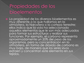

La propiedad de los diversos bioelementos es
muy diferente a la que hallamos en la
atmósfera, la hidrosfera o la corteza terrestre;
ellos indica que la vida ha seleccionado
aquellos elementos que le son más adecuados
para formar sus estructuras y realizar sus
funciones. Por ejemplo, el carbono representa
aproximadamente un 20% del peso de los
organismos, pero su concentración en la
atmósfera, en forma de dióxido de carbono es
muy baja, de manera que los seres vivos
extraen y concentran este elemento en sus
tejidos.

 