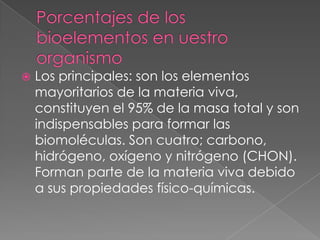 

Los principales: son los elementos
mayoritarios de la materia viva,
constituyen el 95% de la masa total y son
indispensables para formar las
biomoléculas. Son cuatro; carbono,
hidrógeno, oxígeno y nitrógeno (CHON).
Forman parte de la materia viva debido
a sus propiedades físico-químicas.

 