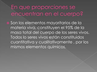 

Son los elementos mayoritarios de la
materia viva, constituyen el 95% de la
masa total del cuerpo de los seres vivos.
Todos lo seres vivos están constituidos
cuantitativa y cualitativamente , por los
mismos elementos químicos.

 