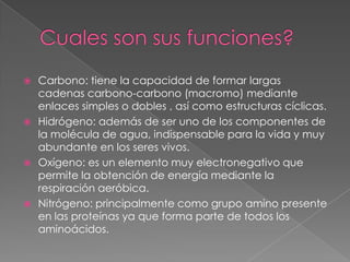 Carbono: tiene la capacidad de formar largas
cadenas carbono-carbono (macromo) mediante
enlaces simples o dobles , así como estructuras cíclicas.
 Hidrógeno: además de ser uno de los componentes de
la molécula de agua, indispensable para la vida y muy
abundante en los seres vivos.
 Oxígeno: es un elemento muy electronegativo que
permite la obtención de energía mediante la
respiración aeróbica.
 Nitrógeno: principalmente como grupo amino presente
en las proteínas ya que forma parte de todos los
aminoácidos.


 