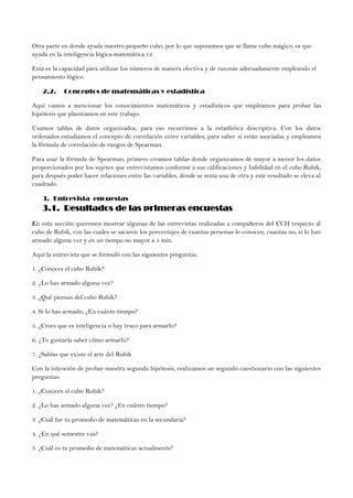 Otra parte en donde ayuda nuestro pequeño cubo, por lo que suponemos que se llame cubo mágico, es que
ayuda en la inteligencia lógica-matemática.12
Esta es la capacidad para utilizar los números de manera efectiva y de razonar adecuadamente empleando el
pensamiento lógico.
2.2. Conceptos de matemáticas y estadística
Aquí vamos a mencionar los conocimientos matemáticos y estadísticos que empleamos para probar las
hipótesis que planteamos en este trabajo.
Usamos tablas de datos organizados, para eso recurrimos a la estadística descriptiva. Con los datos
ordenados estudiamos el concepto de correlación entre variables, para saber si están asociadas y empleamos
la fórmula de correlación de rangos de Spearman.
Para usar la fórmula de Spearman, primero creamos tablas donde organizamos de mayor a menor los datos
proporcionados por los sujetos que entrevistamos conforme a sus calificaciones y habilidad en el cubo Rubik,
para después poder hacer relaciones entre las variables, donde se resta una de otra y este resultado se eleva al
cuadrado.
3. Entrevista encuestas
3.1. Resultados de las primeras encuestas
En esta sección queremos mostrar algunas de las entrevistas realizadas a compañeros del CCH respecto al
cubo de Rubik, con las cuales se sacaron los porcentajes de cuantas personas lo conocen, cuantas no, si lo han
armado alguna vez y en un tiempo no mayor a 5 min.
Aquí la entrevista que se formuló con las siguientes preguntas.
1. ¿Conoces el cubo Rubik?
2. ¿Lo has armado alguna vez?
3. ¿Qué piensas del cubo Rubik?
4. Si lo has armado, ¿En cuánto tiempo?
5. ¿Crees que es inteligencia o hay truco para armarlo?
6. ¿Te gustaría saber cómo armarlo?
7. ¿Sabías que existe el arte del Rubik
Con la intención de probar nuestra segunda hipótesis, realizamos un segundo cuestionario con las siguientes
preguntas:
1. ¿Conoces el cubo Rubik?
2. ¿Lo has armado alguna vez? ¿En cuánto tiempo?
3. ¿Cuál fue tu promedio de matemáticas en la secundaria?
4. ¿En qué semestre vas?
5. ¿Cuál es tu promedio de matemáticas actualmente?
 