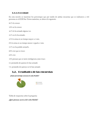 3.1.1. Porcentaje
En esta sección se muestran los porcentajes que por medio de ambas encuestas que se realizaron a 100
personas en el CCH Sur Turno matutino, se obtuvo lo siguiente:
90 % lo conoce
10% no lo conoce
42 % lo ha armado alguna vez
58 % no lo ha armado.
41% lo arma en un tiempo mayor a 5 min.
6% lo arma en un tiempo menor o igual a 5 min.
53 % no ha podido armarlo.
66% cree que es truco
24% cree
10% piensan que es tanto inteligencia como truco
8.4 promedio de quienes lo han armado
7.8 promedio de quienes no lo han armado
3.2. Resultados de las encuestas
Tabla de respuestas sobre la pregunta:
¿Qué piensas acerca del cubo Rubik?
 