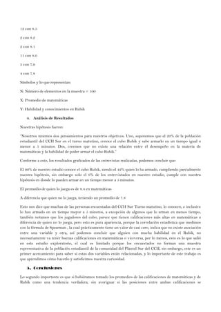 12 con 8.5
2 con 8.2
2 con 8.1
11 con 8.0
5 con 7.9
4 con 7.8
Símbolos y lo que representan:
N: Número de elementos en la muestra = 100
X: Promedio de matemáticas
Y: Habilidad y conocimientos en Rubik
4. Análisis de Resultados
Nuestras hipótesis fueron:
“Nosotros tenemos dos pensamientos para nuestros objetivos. Uno, suponemos que el 20% de la población
estudiantil del CCH Sur en el turno matutino, conoce el cubo Rubik y sabe armarlo en un tiempo igual o
menor a 5 minutos. Dos, creemos que no existe una relación entre el desempeño en la materia de
matemáticas y la habilidad de poder armar el cubo Rubik.”
Conforme a esto, los resultados graficados de las entrevistas realizadas, podemos concluir que:
El 90% de nuestro estudio conoce el cubo Rubik, siendo el 42% quien lo ha armado, cumpliendo parcialmente
nuestra hipótesis, sin embargo solo el 6% de los entrevistados en nuestro estudio, cumple con nuestra
hipótesis en donde lo pueden armar en un tiempo menor a 5 minutos.
El promedio de quien lo juega es de 8.4 en matemáticas
A diferencia que quien no lo juega, teniendo un promedio de 7.8
Esto nos dice que muchas de las personas encuestadas del CCH Sur Turno matutino, lo conocen, e inclusive
lo han armado en un tiempo mayor a 5 minutos, a excepción de algunos que lo arman en menos tiempo,
también notamos que los jugadores del cubo, parece que tienen calificaciones más altas en matemáticas a
diferencia de quien no lo juega, pero esto es pura apariencia, porque la correlación estadística que medimos
con la fórmula de Spearman , la cual prácticamente tiene un valor de casi cero, indica que no existe asociación
entre una variable y otra, así podemos concluir que alguien con mucha habilidad en el Rubik, no
necesariamente va tener buenas calificaciones en matemáticas o viceversa, por lo menos, esto es lo que salió
en este estudio exploratorio, el cual es limitado porque los encuestados no forman una muestra
representativa de la población estudiantil de la comunidad del Plantel Sur del CCH, sin embargo, este es un
primer acercamiento para saber si estas dos variables están relacionadas, y lo importante de este trabajo es
que aprendimos cómo hacerlo y satisficimos nuestra curiosidad.
5. Conclusiones
Lo segundo importante es que si hubiéramos tomado los promedios de las calificaciones de matemáticas y de
Rubik como una tendencia verdadera, sin averiguar si las posiciones entre ambas calificaciones se
 