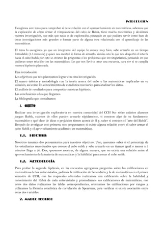 INTRODUCION
Escogimos este tema para comprobar si tiene relación con el aprovechamiento en matemáticas, sabemos que
la explicación de cómo armar el rompecabezas del cubo de Rubik, tiene mucha matemática y decidimos
nuestra investigación, que más que nada es de exploración, pensando en que pudiera servir como base de
otras investigaciones más grandes o formar parte de alguna otra relacionada con el aprendizaje de las
matemáticas.
El tema lo escogimos ya que un integrante del equipo lo conoce muy bien, sabe armarlo en un tiempo
formidable (1.5 minutos) y quien nos mostró lo forma de armarlo, siendo esto lo que nos despertó el interés
hacia el cubo Rubik por esto se crearon las preguntas o los problemas que investigaríamos, pensando en que
pudieran tener relación con las matemáticas. Lo que nos llevó a crear una encuesta, para ver si se cumplía
nuestra hipótesis planteada.
Una introducción
Los objetivos que nos planteamos lograr con esta investigación.
El marco teórico y metodología con la teoría acerca del cubo y las matemáticas implicadas en su
solución, así como los conocimientos de estadística necesarios para analizar los datos.
El análisis de resultados para comprobar nuestras hipótesis.
Las conclusiones a las que llegamos.
La bibliografía que consultamos
1. OBJETIVO
Realizar una investigación exploratoria en nuestra comunidad del CCH Sur sobre cuántos alumnos
juegan Rubik, cuántos de ellos pueden armarlo rápidamente, si conocen algo de su fundamento
matemático o qué clase de ideas o prejuicios tienen acerca de él y, saber si conocen el “arte del Rubik”.
Después de averiguar esto primero, nos preguntamos si existe alguna relación entre el saber armar el
cubo Rubik y el aprovechamiento académico en matemáticas.
1.1. HIPOTISIS
Nosotros tenemos dos pensamientos para nuestros objetivos. Uno, queremos saber si el porcentaje de
los estudiantes muestreados que conoce el cubo rubik y sabe armarlo en un tiempo igual o menor a 5
minutos llega a 20. Dos, queremos mostrar, de alguna manera, que no existe una relación entre el
aprovechamiento de la materia de matemáticas y la habilidad para armar el cubo rubik.
1.2. METODOLOGÍA
Para probar la segunda hipótesis, en las encuestas agregamos preguntas sobre las calificaciones en
matemáticas de los entrevistados, pedimos la calificación de Secundaria y la de matemáticas en el primer
semestre de CCH, con las respuestas obtenidas realizamos una calificación sobre la habilidad y
conocimiento del Rubik de cada entrevistado y promediamos sus calificaciones de matemáticas, con
estos dos datos realizamos las tablas correspondientes, ordenamos las calificaciones por rangos y
utilizamos la fórmula estadística de correlación de Spearman, para verificar si existe asociación entre
estas dos variables.
2. MARCO TEORICO
 