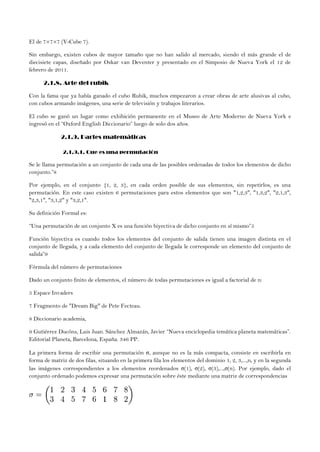 El de 7×7×7 (V-Cube 7).
Sin embargo, existen cubos de mayor tamaño que no han salido al mercado, siendo el más grande el de
diecisiete capas, diseñado por Oskar van Deventer y presentado en el Simposio de Nueva York el 12 de
febrero de 2011.
2.1.8. Arte del rubik
Con la fama que ya había ganado el cubo Rubik, muchos empezaron a crear obras de arte alusivas al cubo,
con cubos armando imágenes, una serie de televisión y trabajos literarios.
El cubo se ganó un lugar como exhibición permanente en el Museo de Arte Moderno de Nueva York e
ingresó en el “Oxford English Diccionario” luego de solo dos años.
2.1.9. Partes matemáticas
2.1.9.1. Que es una permutación
Se le llama permutación a un conjunto de cada una de las posibles ordenadas de todos los elementos de dicho
conjunto.”8
Por ejemplo, en el conjunto {1, 2, 3}, en cada orden posible de sus elementos, sin repetirlos, es una
permutación. En este caso existen 6 permutaciones para estos elementos que son "1,2,3", "1,3,2", "2,1,3",
"2,3,1", "3,1,2" y "3,2,1".
Su definición Formal es:
“Una permutación de un conjunto X es una función biyectiva de dicho conjunto en sí mismo”5
Función biyectiva es cuando todos los elementos del conjunto de salida tienen una imagen distinta en el
conjunto de llegada, y a cada elemento del conjunto de llegada le corresponde un elemento del conjunto de
salida”9
Fórmula del número de permutaciones
Dado un conjunto finito de elementos, el número de todas permutaciones es igual a factorial de n:
5 Espace Invaders
7 Fragmento de "Dream Big" de Pete Fecteau.
8 Diccionario academia,
9 Gutiérrez Ducóns, Luis Juan. Sánchez Almazán, Javier “Nueva enciclopedia temática planeta matemáticas”.
Editorial Planeta, Barcelona, España. 346 PP.
La primera forma de escribir una permutación σ, aunque no es la más compacta, consiste en escribirla en
forma de matriz de dos filas, situando en la primera fila los elementos del dominio 1, 2, 3,...,n, y en la segunda
las imágenes correspondientes a los elementos reordenados σ(1), σ(2), σ(3),...,σ(n). Por ejemplo, dado el
conjunto ordenado podemos expresar una permutación sobre éste mediante una matriz de correspondencias
 