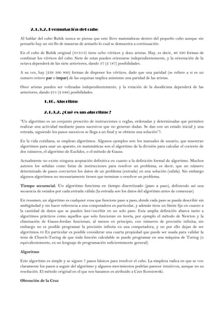 2.1.9.2. Permutación del cubo
Al hablar del cubo Rubik nunca se piensa que este lleve matemáticas dentro del pequeño cubo aunque sin
pensarlo hay un sin fín de maneras de armarlo lo cual se demuestra a continuación:
En el cubo de Rubik original (3×3×3) tiene ocho vértices y doce aristas. Hay, es decir, 40 320 formas de
combinar los vértices del cubo. Siete de estas pueden orientarse independientemente, y la orientación de la
octava dependerá de las siete anteriores, dando 37 (2 187) posibilidades.
A su vez, hay (239 500 800) formas de disponer los vértices, dado que una paridad (se refiere a si es un
numero entero par o impar) de las esquinas implica asimismo una paridad de las aristas.
Once aristas pueden ser volteadas independientemente, y la rotación de la duodécima dependerá de las
anteriores, dando 211 (2 048) posibilidades.
1.10. Algoritmo
2.1.9.2. ¿Qué es un algoritmo?
“Un algoritmo es un conjunto prescrito de instrucciones o reglas, ordenadas y determinadas que permiten
realizar una actividad mediante pasos sucesivos que no generan dudas. Se dan con un estado inicial y una
entrada, siguiendo los pasos sucesivos se llega a un final y se obtiene una solución”7.
En la vida cotidiana, se emplean algoritmos. Algunos ejemplos son: los manuales de usuario, que muestran
algoritmos para usar un aparato, en matemáticas son el algoritmo de la división para calcular el cociente de
dos números, el algoritmo de Euclides, o el método de Gauss.
Actualmente no existe ninguna aceptación definitiva en cuanto a la definición formal de algoritmo. Muchos
autores los señalan como listas de instrucciones para resolver un problema, es decir, que un número
determinado de pasos convierten los datos de un problema (entrada) en una solución (salida). Sin embargo
algunos algoritmos no necesariamente tienen que terminar o resolver un problema.
Tiempo secuencial. Un algoritmo funciona en tiempo discretizado (paso a paso), definiendo así una
secuencia de estados por cada entrada válida (la entrada son los datos del algoritmo antes de comenzar).
En resumen, un algoritmo es cualquier cosa que funcione paso a paso, donde cada paso se pueda describir sin
ambigüedad y sin hacer referencia a una computadora en particular, y además tiene un límite fijo en cuanto a
la cantidad de datos que se pueden leer/escribir en un solo paso. Esta amplia definición abarca tanto a
algoritmos prácticos como aquellos que solo funcionan en teoría, por ejemplo el método de Newton y la
eliminación de Gauss-Jordan funcionan, al menos en principio, con números de precisión infinita; sin
embargo no es posible programar la precisión infinita en una computadora, y no por ello dejan de ser
algoritmos.10 En particular es posible considerar una cuarta propiedad que puede ser usada para validar la
tesis de Church-Turing de que toda función calculable se puede programar en una máquina de Turing (o
equivalentemente, en un lenguaje de programación suficientemente general)
Algoritmo
Este algoritmo es simple y se siguen 7 pasos básicos para resolver el cubo. La simpleza radica en que se ven
claramente los pasos a seguir del algoritmo y algunos movimientos podrían parecer intuitivos, aunque no su
resolución. El método original en el que nos basamos es atribuido a Czes Kosniowski.
Obtención de la Cruz
 