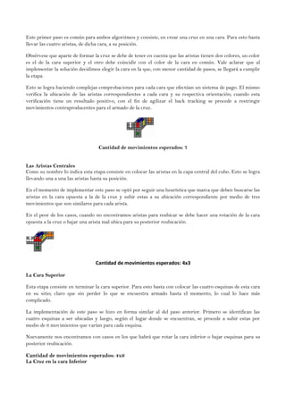 Este primer paso es común para ambos algoritmos y consiste, en crear una cruz en una cara. Para esto basta
llevar las cuatro aristas, de dicha cara, a su posición.
Obsérvese que aparte de formar la cruz se debe de tener en cuenta que las aristas tienen dos colores, un color
es el de la cara superior y el otro debe coincidir con el color de la cara en común. Vale aclarar que al
implementar la solución decidimos elegir la cara en la que, con menor cantidad de pasos, se llegará a cumplir
la etapa.
Esto se logra haciendo complejas comprobaciones para cada cara que efectúan un sistema de pago. El mismo
verifica la ubicación de las aristas correspondientes a cada cara y su respectiva orientación; cuando esta
verificación tiene un resultado positivo, con el fin de agilizar el back tracking se procede a restringir
movimientos contraproducentes para el armado de la cruz.
Cantidad de movimientos esperados: 7
Las Aristas Centrales
Como su nombre lo indica esta etapa consiste en colocar las aristas en la capa central del cubo. Esto se logra
llevando una a una las aristas hasta su posición.
En el momento de implementar este paso se optó por seguir una heurística que marca que deben buscarse las
aristas en la cara opuesta a la de la cruz y subir estas a su ubicación correspondiente por medio de tres
movimientos que son similares para cada arista.
En el peor de los casos, cuando no encontramos aristas para reubicar se debe hacer una rotación de la cara
opuesta a la cruz o bajar una arista mal ubica para su posterior reubicación.
Cantidad de movimientos esperados: 4x3
La Cara Superior
Esta etapa consiste en terminar la cara superior. Para esto basta con colocar las cuatro esquinas de esta cara
en su sitio; claro que sin perder lo que se encuentra armado hasta el momento, lo cual lo hace más
complicado.
La implementación de este paso se hizo en forma similar al del paso anterior. Primero se identifican las
cuatro esquinas a ser ubicadas y luego, según el lugar donde se encuentran, se procede a subir estas por
medio de 6 movimientos que varían para cada esquina.
Nuevamente nos encontramos con casos en los que habrá que rotar la cara inferior o bajar esquinas para su
posterior reubicación.
Cantidad de movimientos esperados: 4x6
La Cruz en la cara Inferior
 