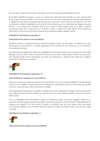 En esta etapa se pasa a la cara inferior. El objetivo es que en esta cara quede dibujada una cruz.
No se debe confundir con el paso 1, ya que no se quiere que cada arista esté colocada en su sitio, sino que sólo
se busca que en la cara inferior se vea la cruz. En este caso, no vamos a hacerlo poniendo una arista primero
y después otra (de hecho es imposible hacerlos así) sino que lo que vamos a hacer es ponerlas de 2 en 2. Los
movimientos a realizar dependerán de la posición de las aristas que ya se encuentren que llegado este paso
hubiese 4, 2 o 0 piezas bien colocadas. Para el caso de que no halla ninguna pieza en su lugar se aplican
movimientos para subir 2 piezas por vez. Cuando se tienen 2 piezas en la cara inferior estas pueden ser
adyacentes o inversas por lo que las secuencias de movimientos posibles también serán 2.
Cantidad de movimientos esperados: 8
Colocación de las aristas en la cara Inferior
El objetivo ahora es conseguir que la cruz esté bien colocada, es decir, que las aristas se coloquen en su sitio.
Nuevamente los movimientos a realizar dependerán de la posición de las aristas que ya se encuentren
correctamente ubicadas.
En el momento de implementar deducimos rápidamente que hay dos posibles casos: que haya dos aristas bien
ubicadas o que las cuatro estén en la posición correcta, con lo cual se saltea el paso. Cuando hay dos aristas
bien ubicadas puede ocurrir nuevamente que estas sean adyacentes u opuestas, para cada caso se aplican
secuencias de movimientos distintas.
Cantidad de movimientos esperados: 12
Colocación de las esquinas en la cara Inferior
Este paso consiste en colocar las esquinas de la cara inferior en su sitio aunque posiblemente queden giradas
(como se ve en el gráfico). Puede observarse en el dibujo que cada esquina está en su sitio aunque dos de ellas
necesitan un giro para que estén correctamente situadas.
Para implementar debimos hacer hincapié en cuántas piezas están colocadas en el lugar correcto, puede pasar
que ninguna esquina esté bien ubicada; que sólo sea una o que estén ubicadas bien las cuatro con lo que se
saltea el paso.
Una vez identificado esto procedimos a aplicar las heurísticas según el caso, por ejemplo, cuando no se
encuentre ubicada ninguna esquina las posibles correcciones pasan por rotar horizontal o diagonalmente las
esquinas con respecto a la cara inferior. Cuando se encuentre que solo una esquina esta posicionada
correctamente, hallamos que solo basta rotar las esquinas restantes en sentido horario o anti horario según
convenga.
Cantidad de movimientos esperados: 11
Orientación de las esquinas en la cara Inferior
 