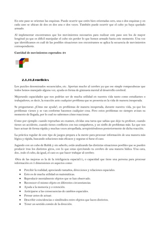En este paso se orientan las esquinas. Puede ocurrir que estén bien orientadas cero, una o dos esquinas y en
cada caso se ubican de dos en dos una o dos veces. También puede ocurrir que el cubo ya haya quedado
armado.
Al implementar encontramos que los movimientos necesarios para realizar este paso son los de mayor
longitud ya que es difícil manipular el cubo sin perder lo que hemos armado hasta este momento. Una vez
que identificamos en cuál de las posibles situaciones nos encontramos se aplica la secuencia de movimientos
correspondiente.
Cantidad de movimientos esperados: 24
2.1.11.Beneficios
Los puzzles denominados secuenciales, etc. Aportan mucho al cerebro ya que ese simple rompecabezas que
todos hemos manejado alguna vez, ayuda en forma de gimnasia mental al desarrollo cerebral.
Mejorando capacidades que nos podrían ser de mucha utilidad en nuestra vida tanto como estudiantes o
trabajadores, es decir, la reacción ante cualquier problema que se presenta en la vida de manera inesperada.
Se preguntaran ¿Cómo me ayuda?, en problemas de manera inesperada, durante nuestra vida, ya que los
problemas vienen y se van conforme hacemos cualquier cosa. Pero estos problemas no siempre avisan su
momento de llegada, por lo cual no sabremos cómo reaccionar.
Como por ejemplo: cuando repruebas un examen, olvidas una tarea que sabias que dejo tu profesor, cuando
tienes un accidente, cuando tienes conflictos con tus compañeros, y un sinfín de problemas más. Lo que nos
hace actuar de forma rápida y muchas veces atropellada, arrepintiéndonos posteriormente de dicha reacción.
La práctica regular de este tipo de juegos prepara a la mente para procesar información de una manera más
lógica y rápida, buscando soluciones más eficaces y seguras si fuese el caso.
Jugando con un cubo de Rubik y sin saberlo, estás analizando las distintas situaciones posibles que se pueden
producir tras los distintos giros, con lo que estas ejercitando tu cerebro de una manera lúdica. Una cara,
dos...todo el cubo, da igual, el caso es que hacer trabajar al cerebro.
Otra de las mejoras es la de la inteligencia espacial11, o capacidad que tiene una persona para procesar
información en 3 dimensiones en aspectos como:
 Percibir la realidad, apreciando tamaños, direcciones y relaciones espaciales.
 Esto es de mucha utilidad en matemáticas.
 Reproducir mentalmente objetos que se han observado.
 Reconocer el mismo objeto en diferentes circunstancias.
 Ayuda a la memoria y o retención.
 Anticiparse a las consecuencias de cambios espaciales.
 Pensar antes de actuar.
 Describir coincidencias o similitudes entre objetos que lucen distintos.
 Tener un sentido común de la dirección.
 