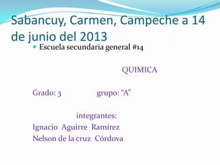 Sabancuy, Carmen, Campeche a 14
de junio del 2013
 Escuela secundaria general #14
QUIMICA
Grado: 3 grupo: “A”
integrantes:
Ignacio Aguirre Ramírez
Nelson de la cruz Córdova
 