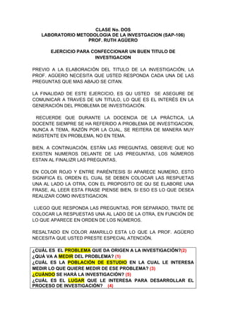 CLASE No. DOS
   LABORATORIO METODOLOGIA DE LA INVESTGACION (SAP-106)
                   PROF. RUTH AGÜERO

      EJERCICIO PARA CONFECCIONAR UN BUEN TITULO DE
                      INVESTIGACION

PREVIO A LA ELABORACIÓN DEL TITULO DE LA INVESTIGACIÓN, LA
PROF. AGÜERO NECESITA QUE USTED RESPONDA CADA UNA DE LAS
PREGUNTAS QUE MAS ABAJO SE CITAN.

LA FINALIDAD DE ESTE EJERCICIO, ES QU USTED SE ASEGURE DE
COMUNICAR A TRAVES DE UN TITULO, LO QUE ES EL INTERÉS EN LA
GENERACIÓN DEL PROBLEMA DE INVESTIGACIÓN.

  RECUERDE QUE DURANTE LA DOCENCIA DE LA PRÁCTICA, LA
DOCENTE SIEMPRE SE HA REFERIDO A PROBLEMA DE INVESTIGACION,
NUNCA A TEMA, RAZÓN POR LA CUAL, SE REITERA DE MANERA MUY
INSISTENTE EN PROBLEMA, NO EN TEMA.

BIEN, A CONTINUACIÓN, ESTÁN LAS PREGUNTAS, OBSERVE QUE NO
EXISTEN NUMEROS DELANTE DE LAS PREGUNTAS, LOS NÚMEROS
ESTAN AL FINALIZR LAS PREGUNTAS.

EN COLOR ROJO Y ENTRE PARÉNTESIS SI APARECE NUMERO, ESTO
SIGNIFICA EL ORDEN EL CUAL SE DEBEN COLOCAR LAS RESPUETAS
UNA AL LADO LA OTRA, CON EL PROPOSITO DE QU SE ELABORE UNA
FRASE, AL LEER ESTA FRASE PIENSE BIEN, SI ESO ES LO QUE DESEA
REALIZAR COMO INVESTIGACION.

 LUEGO QUE RESPONDA LAS PREGUNTAS, POR SEPARADO, TRATE DE
COLOCAR LA RESPUESTAS UNA AL LADO DE LA OTRA, EN FUNCIÓN DE
LO QUE APARECE EN ORDEN DE LOS NÚMEROS.

RESALTADO EN COLOR AMARILLO ESTA LO QUE LA PROF. AGÜERO
NECESITA QUE USTED PRESTE ESPECIAL ATENCIÓN.

¿CUÁL ES EL PROBLEMA QUE DA ORIGEN A LA INVESTIGACIÓN?(2)
¿QUÁ VA A MEDIR DEL PROBLEMA? (1)
¿CUÁL ES LA POBLACIÓN DE ESTUDIO EN LA CUAL LE INTERESA
MEDIR LO QUE QUIERE MEDIR DE ESE PROBLEMA? (3)
¿CUÁNDO SE HARÁ LA INVESTIGACIÓN? (5)
¿CUÁL ES EL LUGAR QUE LE INTERESA PARA DESARROLLAR EL
PROCESO DE INVESTIGACIÓN? (4)
 