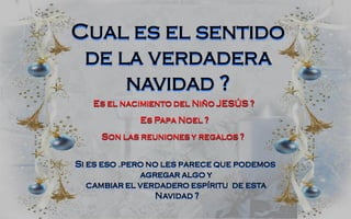 Cual es el sentido
 de la verdadera
     navidad ?
   Es el nacimiento del Niño JESÚS ?
             Es Papa Noel ?
     Son las reuniones y regalos ?


Si es eso .pero no les parece que podemos
              agregar algo y
   cambiar el verdadero espíritu de esta
                 Navidad ?
 