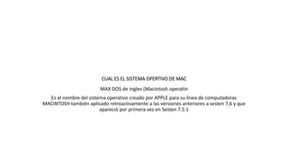 CUAL ES EL SISTEMA OPERTIVO DE MAC
MAX DOS de ingles (Macintosh operatin
Es el nombre del sistema operativo creado por APPLE para su línea de computadoras
MACINTOSH también aplicado retroactivamente a las versiones anteriores a sesten 7,6 y que
apareció por primera vez en Sesten 7.5.1
 