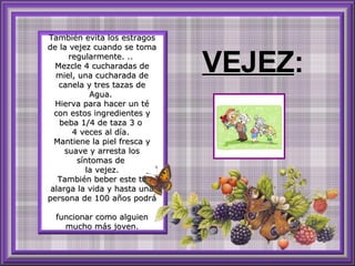 También evita los estragos de la vejez cuando se toma regularmente. ..  Mezcle 4 cucharadas de miel, una cucharada de canela y tres tazas de Agua.  Hierva para hacer un té con estos ingredientes y beba 1/4 de taza 3 o  4 veces al día.  Mantiene la piel fresca y suave y arresta los síntomas de  la vejez. También beber este té alarga la vida y hasta una persona de 100 años podrá  funcionar como alguien mucho más joven. VEJEZ : 