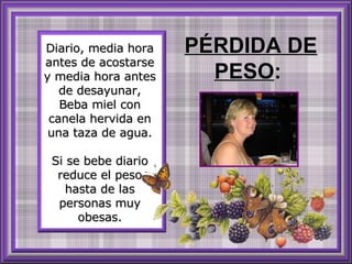 Diario, media hora antes de acostarse y media hora antes de desayunar, Beba miel con canela hervida en una taza de agua. Si se bebe diario reduce el peso hasta de las personas muy obesas. PÉRDIDA DE PESO :  