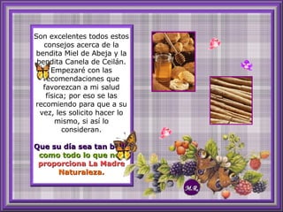 Son excelentes todos estos consejos acerca de la bendita Miel de Abeja y la bendita Canela de Ceilán. Empezaré con las recomendaciones que favorezcan a mi salud física; por eso se las recomiendo para que a su vez, les solicito hacer lo mismo, si así lo consideran. Que su día sea tan bello  como todo lo que nos   proporciona La Madre   Naturaleza. M.R. 