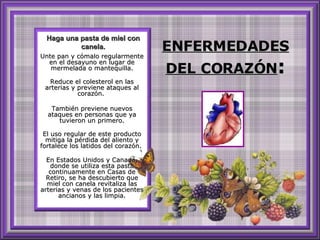 ENFERMEDADES DEL CORAZÓN : Unte pan y cómalo regularmente en el desayuno en lugar de mermelada o mantequilla. Reduce el colesterol en las arterias y previene ataques al corazón.  También previene nuevos ataques en personas que ya tuvieron un primero. El uso regular de este producto mitiga la pérdida del aliento y fortalece los latidos del corazón.  En Estados Unidos y Canadá, donde se utiliza esta pasta continuamente en Casas de Retiro, se ha descubierto que miel con canela revitaliza las arterias y venas de los pacientes ancianos y las limpia. Haga una pasta de miel con canela. 