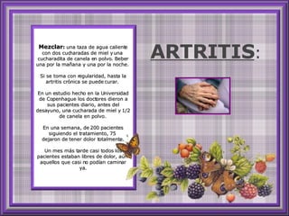 Mezclar :  una taza de agua caliente con dos cucharadas de miel y una  cucharadita de canela en polvo. Beber una por la mañana y una por la noche.  Si se toma con regularidad, hasta la artritis crónica se puede curar.  En un estudio hecho en la Universidad de Copenhague los doctores dieron a sus pacientes diario, antes del desayuno, una cucharada de miel y 1/2 de canela en polvo.  En una semana, de 200 pacientes siguiendo el tratamiento, 75  dejaron de tener dolor totalmente. Un mes más tarde casi todos los pacientes estaban libres de dolor, aún  aquellos que casi no podían caminar ya. ARTRITIS : 