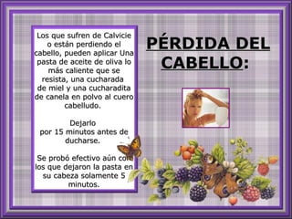 Los que sufren de Calvicie o están perdiendo el cabello, pueden aplicar Una pasta de aceite de oliva lo más caliente que se resista, una cucharada  de miel y una cucharadita de canela en polvo al cuero cabelludo.  Dejarlo  por 15 minutos antes de ducharse.  Se probó efectivo aún con los que dejaron la pasta en su cabeza solamente 5 minutos. PÉRDIDA DEL CABELLO :  