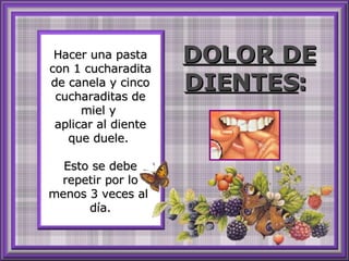 Hacer una pasta con 1 cucharadita de canela y cinco cucharaditas de miel y  aplicar al diente que duele.  Esto se debe repetir por lo menos 3 veces al  día. DOLOR DE DIENTES :   