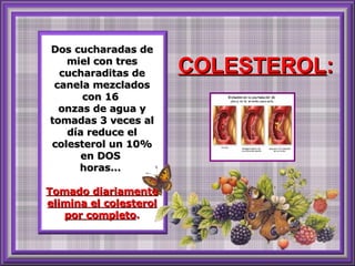 Dos cucharadas de miel con tres cucharaditas de canela mezclados con 16  onzas de agua y tomadas 3 veces al día reduce el colesterol un 10% en DOS  horas...  Tomado diariamente elimina el colesterol por completo . COLESTEROL : 