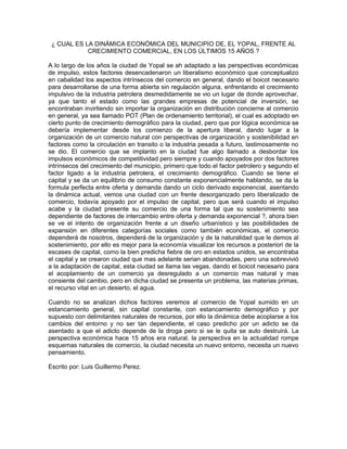 ¿ CUAL ES LA DINÁMICA ECONÓMICA DEL MUNICIPIO DE, EL YOPAL, FRENTE AL 
CRECIMIENTO COMERCIAL, EN LOS ÚLTIMOS 15 AÑOS ? 
A lo largo de los años la ciudad de Yopal se ah adaptado a las perspectivas económicas 
de impulso, estos factores desencadenaron un liberalismo económico que conceptualizo 
en cabalidad los aspectos intrínsecos del comercio en general, dando el boicot necesario 
para desarrollarse de una forma abierta sin regulación alguna, enfrentando el crecimiento 
impulsivo de la industria petrolera desmedidamente se vio un lugar de donde aprovechar, 
ya que tanto el estado como las grandes empresas de potencial de inversión, se 
encontraban invirtiendo sin importar la organización en distribución concierne al comercio 
en general, ya sea llamado POT (Plan de ordenamiento territorial), el cual es adoptado en 
cierto punto de crecimiento demográfico para la ciudad, pero que por lógica económica se 
debería implementar desde los comienzo de la apertura liberal, dando lugar a la 
organización de un comercio natural con perspectivas de organización y sostenibilidad en 
factores como la circulación en transito o la industria pesada a futuro, lastimosamente no 
se dio. El comercio que se implanto en la ciudad fue algo llamado a desbordar los 
impulsos económicos de competitividad pero siempre y cuando apoyados por dos factores 
intrínsecos del crecimiento del municipio, primero que todo el factor petrolero y segundo el 
factor ligado a la industria petrolera, el crecimiento demográfico. Cuando se tiene el 
capital y se da un equilibrio de consumo constante exponencialmente hablando, se da la 
formula perfecta entre oferta y demanda dando un ciclo derivado exponencial, asentando 
la dinámica actual, vemos una ciudad con un frente desorganizado pero liberalizado de 
comercio, todavía apoyado por el impulso de capital, pero que será cuando el impulso 
acabe y la ciudad presente su comercio de una forma tal que su sostenimiento sea 
dependiente de factores de intercambio entre oferta y demanda exponencial ?, ahora bien 
se ve el intento de organización frente a un diseño urbanístico y las posibilidades de 
expansión en diferentes categorías sociales como también económicas, el comercio 
dependerá de nosotros, dependerá de la organización y de la naturalidad que le demos al 
sostenimiento, por ello es mejor para la economía visualizar los recursos a posteriori de la 
escases de capital, como la bien predicha fiebre de oro en estados unidos, se encontraba 
el capital y se crearon ciudad que mas adelante serian abandonadas, pero una sobrevivió 
a la adaptación de capital, esta ciudad se llama las vegas, dando el boicot necesario para 
el acoplamiento de un comercio ya desregulado a un comercio mas natural y mas 
consiente del cambio, pero en dicha ciudad se presenta un problema, las materias primas, 
el recurso vital en un desierto, el agua. 
Cuando no se analizan dichos factores veremos al comercio de Yopal sumido en un 
estancamiento general, sin capital constante, con estancamiento demográfico y por 
supuesto con delimitantes naturales de recursos, por ello la dinámica debe acoplarse a los 
cambios del entorno y no ser tan dependiente, el caso predicho por un adicto se da 
asentado a que el adicto depende de la droga pero si se le quita se auto destruirá. La 
perspectiva económica hace 15 años era natural, la perspectiva en la actualidad rompe 
esquemas naturales de comercio, la ciudad necesita un nuevo entorno, necesita un nuevo 
pensamiento. 
Escrito por: Luis Guillermo Perez. 
