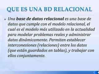 Una base de datos relacional es una base de datos que cumple con el modelo relacional, el cual es el modelo más utilizado en la actualidad para modelar problemas reales y administrar datos dinámicamente. Permiten establecer interconexiones (relaciones) entre los datos (que están guardados en tablas), y trabajar con ellos conjuntamente.QUE ES UNA BD RELACIONAL