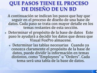 QUE PASOS TIENE EL PROCESO DE DISEÑO DE UN BDA continuación se indican los pasos que hay que seguir en el proceso de diseño de una base de datos. Cada paso se trata con mayor detalle en los temas restantes de esta sección.Determinar el propósito de la base de datos   Este paso le ayudará a decidir los datos que desea que Visual FoxPro almacene. Determinar las tablas necesarias   Cuando ya conozca claramente el propósito de la base de datos, puede dividir la información en temas distintos, como "Employees" u "Orders". Cada tema será una tabla de la base de datos. 