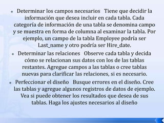 Determinar los campos necesarios   Tiene que decidir la información que desea incluir en cada tabla. Cada categoría de información de una tabla se denomina campo y se muestra en forma de columna al examinar la tabla. Por ejemplo, un campo de la tabla Employee podría ser Last_name y otro podría ser Hire_date. Determinar las relaciones   Observe cada tabla y decida cómo se relacionan sus datos con los de las tablas restantes. Agregue campos a las tablas o cree tablas nuevas para clarificar las relaciones, si es necesario. Perfeccionar el diseño   Busque errores en el diseño. Cree las tablas y agregue algunos registros de datos de ejemplo. Vea si puede obtener los resultados que desea de sus tablas. Haga los ajustes necesarios al diseño