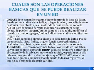 CUALES SON LAS OPERACIONES BASICAS QUE  SE PUEDE REALIZAR EN UN BDCREATE Este comando crea un objeto dentro de la base de datos. Puede ser una tabla, vista, índice, trigger, función, procedimiento o cualquier otro objeto que el motor de la base de datos soporte.ALTER Este comando permite modificar la estructura de un objeto. Se pueden agregar/quitar campos a una tabla, modificar el tipo de un campo, agregar/quitar índices a una tabla, modificar un trigger, etc.DROP Este comando elimina un objeto de la base de datos. Puede ser una tabla, vista, índice, trigger, función, procedimiento o cualquier otro objeto que el motor de la base de datos soporte.TRUNCATE Este comando trunca todo el contenido de una tabla. La ventaja sobre el comando DROP, es que si se quiere borrar todo el contenido de la tabla, es mucho más rápido, especialmente si la tabla es muy grande. La desventaja es que TRUNCATE sólo sirve cuando se quiere eliminar absolutamente todos los registros, ya que no se permite la cláusula WHERE.