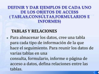 DEFINIR Y DAR EJEMPLOS DE CADA UNO DE LOS OBJETOS DE ACCESS                                   ( TABLAS,CONSULTAS,FORMULARIOS E INFORMES)TABLAS Y RELACIONESPara almacenar los datos, cree una tabla para cada tipo de información de la que hace el seguimiento. Para reunir los datos de varias tablas en una consulta, formulario, informe o página de acceso a datos, defina relaciones entre las tablas.