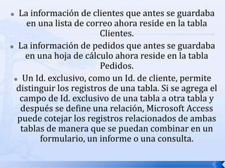 La información de clientes que antes se guardaba en una lista de correo ahora reside en la tabla Clientes.La información de pedidos que antes se guardaba en una hoja de cálculo ahora reside en la tabla Pedidos.Un Id. exclusivo, como un Id. de cliente, permite distinguir los registros de una tabla. Si se agrega el campo de Id. exclusivo de una tabla a otra tabla y después se define una relación, Microsoft Access puede cotejar los registros relacionados de ambas tablas de manera que se puedan combinar en un formulario, un informe o una consulta.