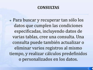 CONSULTASPara buscar y recuperar tan sólo los datos que cumplen las condiciones especificadas, incluyendo datos de varias tablas, cree una consulta. Una consulta puede también actualizar o eliminar varios registros al mismo tiempo, y realizar cálculos predefinidos o personalizados en los datos.