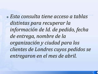 Esta consulta tiene acceso a tablas distintas para recuperar la información de Id. de pedido, fecha de entrega, nombre de la organización y ciudad para los clientes de Londres cuyos pedidos se entregaron en el mes de abril.