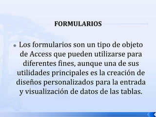 FORMULARIOSLos formularios son un tipo de objeto de Access que pueden utilizarse para diferentes fines, aunque una de sus utilidades principales es la creación de diseños personalizados para la entrada y visualización de datos de las tablas.