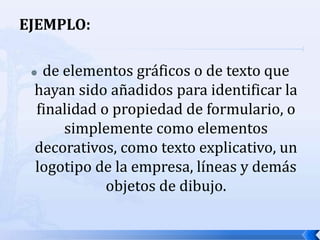 EJEMPLO:de elementos gráficos o de texto que hayan sido añadidos para identificar la finalidad o propiedad de formulario, o simplemente como elementos decorativos, como texto explicativo, un logotipo de la empresa, líneas y demás objetos de dibujo.