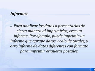     InformesPara analizar los datos o presentarlos de cierta manera al imprimirlos, cree un informe. Por ejemplo, puede imprimir un informe que agrupe datos y calcule totales, y otro informe de datos diferentes con formato para imprimir etiquetas postales.