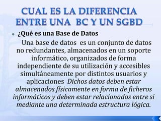 CUAL ES LA DIFERENCIA ENTRE UNA  BC Y UN SGBD¿Qué es una Base de Datos Una base de datos  es un conjunto de datos no redundantes, almacenados en un soporte informático, organizados de forma independiente de su utilización y accesibles simultáneamente por distintos usuarios y aplicaciones  Dichos datos deben estar almacenados físicamente en forma de ficheros informáticos y deben estar relacionados entre si mediante una determinada estructura lógica.