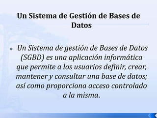 Un Sistema de Gestión de Bases de Datos Un Sistema de gestión de Bases de Datos (SGBD) es una aplicación informática que permite a los usuarios definir, crear, mantener y consultar una base de datos; así como proporciona acceso controlado a la misma.