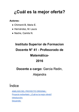 ¿Cuál es la mejor oferta?
Autores:
● Chimenti B, Maria E.
● Hernández, M. Laura
● Nache, Camila N.
Instituto Superior de Formacion
Docente N° 41 - Profesorado de
Matemática-
2016
Docente a cargo: Garcia Redin,
Alejandra
Índice
ANÁLISIS DEL PROYECTO ORIGINAL:
Proyecto rediseñado: ¿Cuál es la mejor oferta?
Introducción:
Desarrollo:
 