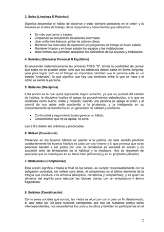 3. Seiso (Limpieza O Pulcritud)
Significa desarrollar el hábito de observar y estar siempre pensando en el orden y la
limpieza en el área de trabajo, de la maquinaria y herramientas que utilizamos.
• Es más que barrer y trapear
• Limpiando se encuentran situaciones anormales
• Usar uniformes blancos, pintar de colores claros
• Mantener los manuales de operación y/o programas de trabajo en buen estado
• Mantener limpios y en buen estado los equipos y las instalaciones
• Idear formas que permitan recuperar los deshechos de los equipos y mobiliarios.
4. Seiketsu (Bienestar Personal O Equilibrio)
El emprender sistemáticamente las primeras TRES "S", brinda la posibilidad de pensar
que éstas no se pueden aislar, sino que los esfuerzos deben darse en forma conjunta,
pero para lograr esto en el trabajo es importante también que la persona esté en un
estado "ordenado", lo que significa que hay una simbiosis entre lo que se hace y el
cómo se siente la persona.
5. Shitsuke (Disciplina)
Esta acción es la que quizá represente mayor esfuerzo, ya que es puntual del cambio
de hábitos, la disciplina implica el apego de procedimientos establecidos, a lo que se
considera como bueno, noble y honesto; cuando una persona se apega al orden y al
control de sus actos está acudiendo a la prudencia, y la inteligencia en su
comportamiento se transforma en un generador de calidad y confianza.
• Continuidad y seguimiento hasta generar un hábito.
• Conocimiento que no se aplica, no sirve.
Las 9 S´s deben ser prácticas y practicadas.
6. Shikari (Constancia)
Preservar en los buenos hábitos es aspirar a la justicia, en este sentido practicar
constantemente los buenos hábitos es justo con uno mismo y lo que provoca que otras
personas tiendan a ser justos con uno, la constancia es voluntad en acción y no
sucumbir ante las tentaciones de lo habitual y lo mediocre. Hoy se requieren de
personas que no claudiquen en su hacer bien (eficiencia) y en su propósito (eficacia)
7. Shitsukoku (Compromiso)
Esta acción significa ir hasta el final de las tareas, es cumplir responsablemente con la
obligación contraída, sin voltear para atrás, el compromiso es el último elemento de la
trilogía que conduce a la armonía (disciplina, constancia y compromiso), y es quien se
alimenta del espíritu para ejecutar las labores diarias con un entusiasmo y ánimo
fulgurantes.
8. Seishoo (Coordinación)
Como seres sociales que somos, las metas se alcanzan con y para un fin determinado,
el cual debe ser útil para nuestros semejantes, por eso los humanos somos seres
interdependientes, nos necesitamos los unos y los otros y también no participamos en el
2
 