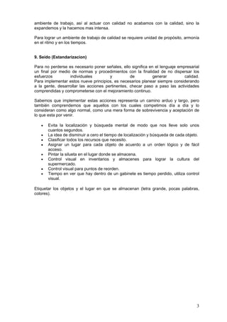ambiente de trabajo, así al actuar con calidad no acabamos con la calidad, sino la
expandemos y la hacemos mas intensa.
Para lograr un ambiente de trabajo de calidad se requiere unidad de propósito, armonía
en el ritmo y en los tiempos.
9. Seido (Estandarizacion)
Para no perderse es necesario poner señales, ello significa en el lenguaje empresarial
un final por medio de normas y procedimientos con la finalidad de no dispersar los
esfuerzos individuales y de generar calidad.
Para implementar estos nueve principios, es necesarios planear siempre considerando
a la gente, desarrollar las acciones pertinentes, checar paso a paso las actividades
comprendidas y comprometerse con el mejoramiento continuo.
Sabemos que implementar estas acciones representa un camino arduo y largo, pero
también comprendemos que aquellos con los cuales competimos día a día y lo
consideran como algo normal, como una mera forma de sobrevivencia y aceptación de
lo que esta por venir.
• Evita la localización y búsqueda mental de modo que nos lleve solo unos
cuantos segundos.
• La idea de disminuir a cero el tiempo de localización y búsqueda de cada objeto.
• Clasificar todos los recursos que necesito.
• Asignar un lugar para cada objeto de acuerdo a un orden lógico y de fácil
acceso.
• Pintar la silueta en el lugar donde se almacena.
• Control visual en inventarios y almacenes para lograr la cultura del
supermercado.
• Control visual para puntos de reorden.
• Tiempo en ver que hay dentro de un gabinete es tiempo perdido, utiliza control
visual.
Etiquetar los objetos y el lugar en que se almacenan (letra grande, pocas palabras,
colores).
3
 