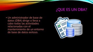 ¿QUE ES UN DBA?
• Un administrador de base de
datos (DBA) dirige o lleva a
cabo todas las actividades
relacionadas con el
mantenimiento de un entorno
de base de datos exitoso.
 